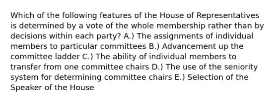 Which of the following features of the House of Representatives is determined by a vote of the whole membership rather than by decisions within each party? A.) The assignments of individual members to particular committees B.) Advancement up the committee ladder C.) The ability of individual members to transfer from one committee chairs D.) The use of the seniority system for determining committee chairs E.) Selection of the Speaker of the House