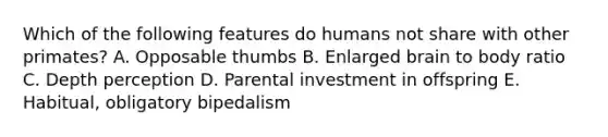 Which of the following features do humans not share with other primates? A. Opposable thumbs B. Enlarged brain to body ratio C. Depth perception D. Parental investment in offspring E. Habitual, obligatory bipedalism