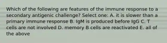 Which of the following are features of the immune response to a secondary antigenic challenge? Select one: A. it is slower than a primary immune response B. IgM is produced before IgG C. T cells are not involved D. memory B cells are reactivated E. all of the above