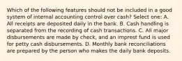 Which of the following features should not be included in a good system of internal accounting control over cash? Select one: A. All receipts are deposited daily in the bank. B. Cash handling is separated from the recording of cash transactions. C. All major disbursements are made by check, and an imprest fund is used for petty cash disbursements. D. Monthly bank reconciliations are prepared by the person who makes the daily bank deposits.