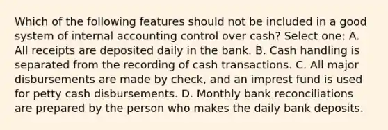 Which of the following features should not be included in a good system of internal accounting control over cash? Select one: A. All receipts are deposited daily in the bank. B. Cash handling is separated from the recording of cash transactions. C. All major disbursements are made by check, and an imprest fund is used for petty cash disbursements. D. Monthly bank reconciliations are prepared by the person who makes the daily bank deposits.