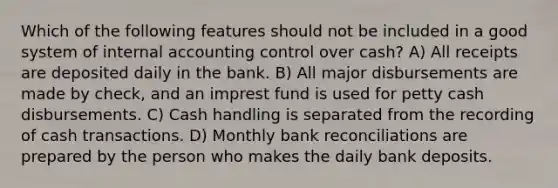 Which of the following features should not be included in a good system of internal accounting control over cash? A) All receipts are deposited daily in the bank. B) All major disbursements are made by check, and an imprest fund is used for petty cash disbursements. C) Cash handling is separated from the recording of cash transactions. D) Monthly bank reconciliations are prepared by the person who makes the daily bank deposits.