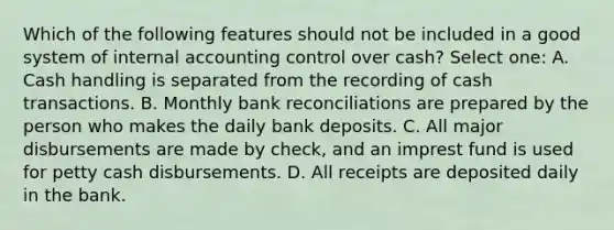 Which of the following features should not be included in a good system of internal accounting control over cash? Select one: A. Cash handling is separated from the recording of cash transactions. B. Monthly bank reconciliations are prepared by the person who makes the daily bank deposits. C. All major disbursements are made by check, and an imprest fund is used for petty cash disbursements. D. All receipts are deposited daily in the bank.