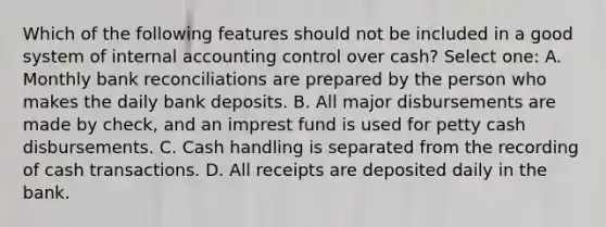 Which of the following features should not be included in a good system of internal accounting control over cash? Select one: A. Monthly bank reconciliations are prepared by the person who makes the daily bank deposits. B. All major disbursements are made by check, and an imprest fund is used for petty cash disbursements. C. Cash handling is separated from the recording of cash transactions. D. All receipts are deposited daily in the bank.