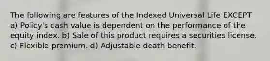 The following are features of the Indexed Universal Life EXCEPT a) Policy's cash value is dependent on the performance of the equity index. b) Sale of this product requires a securities license. c) Flexible premium. d) Adjustable death benefit.