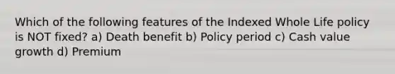 Which of the following features of the Indexed Whole Life policy is NOT fixed? a) Death benefit b) Policy period c) Cash value growth d) Premium