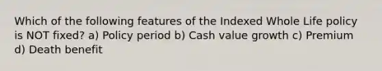 Which of the following features of the Indexed Whole Life policy is NOT fixed? a) Policy period b) Cash value growth c) Premium d) Death benefit