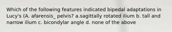 Which of the following features indicated bipedal adaptations in Lucy's (A. afarensis_ pelvis? a.sagittally rotated ilium b. tall and narrow ilium c. bicondylar angle d. none of the above