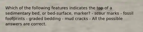 Which of the following features indicates the top of a sedimentary bed, or bed-surface, marker? - scour marks - fossil footprints - graded bedding - mud cracks - All the possible answers are correct.