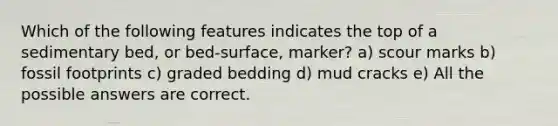 Which of the following features indicates the top of a sedimentary bed, or bed-surface, marker? a) scour marks b) fossil footprints c) graded bedding d) mud cracks e) All the possible answers are correct.