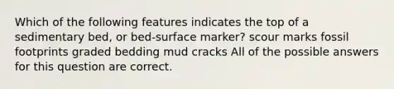 Which of the following features indicates the top of a sedimentary bed, or bed-surface marker? scour marks fossil footprints graded bedding mud cracks All of the possible answers for this question are correct.