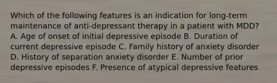 Which of the following features is an indication for long-term maintenance of anti-depressant therapy in a patient with MDD? A. Age of onset of initial depressive episode B. Duration of current depressive episode C. Family history of anxiety disorder D. History of separation anxiety disorder E. Number of prior depressive episodes F. Presence of atypical depressive features