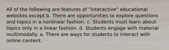 All of the following are features of "interactive" educational websites except b. There are opportunities to explore questions and topics in a nonlinear fashion. c. Students must learn about topics only in a linear fashion. d. Students engage with material multimodally. a. There are ways for students to interact with online content.