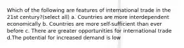 Which of the following are features of international trade in the 21st century?(select all) a. Countries are more interdependent economically b. Countries are more self-sufficient than ever before c. There are greater opportunities for international trade d.The potential for increased demand is low