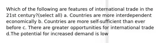 Which of the following are features of international trade in the 21st century?(select all) a. Countries are more interdependent economically b. Countries are more self-sufficient than ever before c. There are greater opportunities for international trade d.The potential for increased demand is low