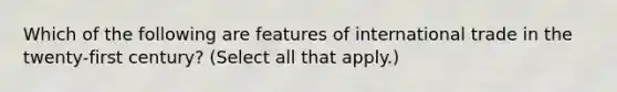 Which of the following are features of international trade in the twenty-first century? (Select all that apply.)