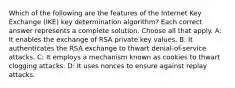 Which of the following are the features of the Internet Key Exchange (IKE) key determination algorithm? Each correct answer represents a complete solution. Choose all that apply. A: It enables the exchange of RSA private key values. B: It authenticates the RSA exchange to thwart denial-of-service attacks. C: It employs a mechanism known as cookies to thwart clogging attacks. D: It uses nonces to ensure against replay attacks.