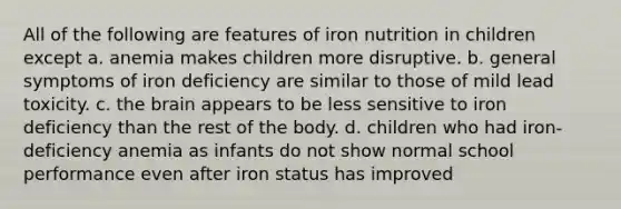 All of the following are features of iron nutrition in children except a. anemia makes children more disruptive. b. general symptoms of iron deficiency are similar to those of mild lead toxicity. c. the brain appears to be less sensitive to iron deficiency than the rest of the body. d. children who had iron-deficiency anemia as infants do not show normal school performance even after iron status has improved