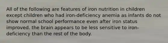 All of the following are features of iron nutrition in children except children who had iron-deficiency anemia as infants do not show normal school performance even after iron status improved. the brain appears to be less sensitive to iron-deficiency than the rest of the body.