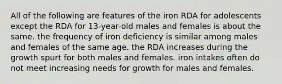 All of the following are features of the iron RDA for adolescents except the RDA for 13-year-old males and females is about the same. the frequency of iron deficiency is similar among males and females of the same age. the RDA increases during the growth spurt for both males and females. iron intakes often do not meet increasing needs for growth for males and females.