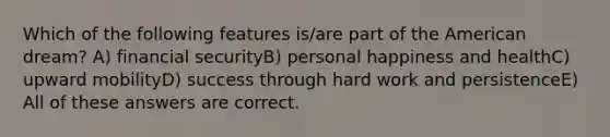 Which of the following features is/are part of the American dream? A) financial securityB) personal happiness and healthC) upward mobilityD) success through hard work and persistenceE) All of these answers are correct.
