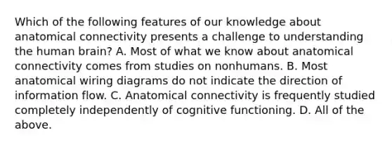 Which of the following features of our knowledge about anatomical connectivity presents a challenge to understanding the human brain? A. Most of what we know about anatomical connectivity comes from studies on nonhumans. B. Most anatomical wiring diagrams do not indicate the direction of information flow. C. Anatomical connectivity is frequently studied completely independently of cognitive functioning. D. All of the above.