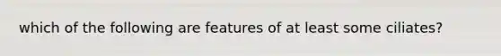 which of the following are features of at least some ciliates?