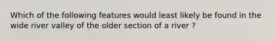 Which of the following features would least likely be found in the wide river valley of the older section of a river ?