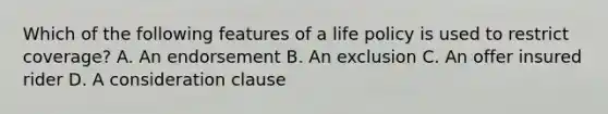 Which of the following features of a life policy is used to restrict coverage? A. An endorsement B. An exclusion C. An offer insured rider D. A consideration clause