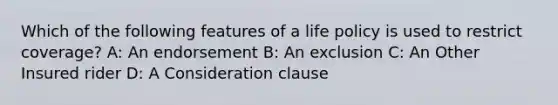 Which of the following features of a life policy is used to restrict coverage? A: An endorsement B: An exclusion C: An Other Insured rider D: A Consideration clause