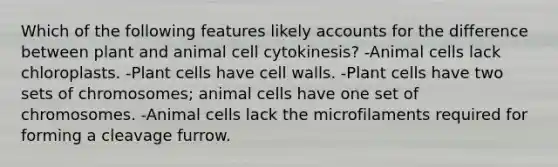 Which of the following features likely accounts for the difference between plant and animal cell cytokinesis? -Animal cells lack chloroplasts. -Plant cells have cell walls. -Plant cells have two sets of chromosomes; animal cells have one set of chromosomes. -Animal cells lack the microfilaments required for forming a cleavage furrow.