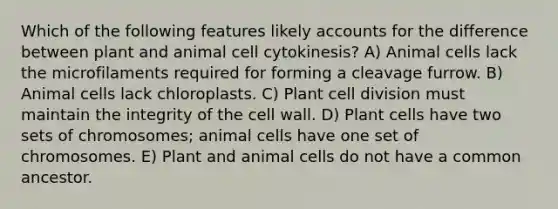 Which of the following features likely accounts for the difference between plant and animal cell cytokinesis? A) Animal cells lack the microfilaments required for forming a cleavage furrow. B) Animal cells lack chloroplasts. C) Plant cell division must maintain the integrity of the cell wall. D) Plant cells have two sets of chromosomes; animal cells have one set of chromosomes. E) Plant and animal cells do not have a common ancestor.