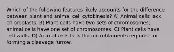 Which of the following features likely accounts for the difference between plant and animal cell cytokinesis? A) Animal cells lack chloroplasts. B) Plant cells have two sets of chromosomes; animal cells have one set of chromosomes. C) Plant cells have cell walls. D) Animal cells lack the microfilaments required for forming a cleavage furrow.