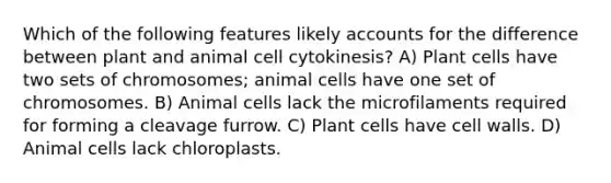 Which of the following features likely accounts for the difference between plant and animal cell cytokinesis? A) Plant cells have two sets of chromosomes; animal cells have one set of chromosomes. B) Animal cells lack the microfilaments required for forming a cleavage furrow. C) Plant cells have cell walls. D) Animal cells lack chloroplasts.