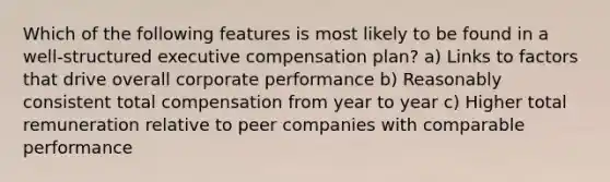 Which of the following features is most likely to be found in a well-structured executive compensation plan? a) Links to factors that drive overall corporate performance b) Reasonably consistent total compensation from year to year c) Higher total remuneration relative to peer companies with comparable performance