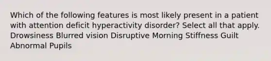 Which of the following features is most likely present in a patient with attention deficit hyperactivity disorder? Select all that apply. Drowsiness Blurred vision Disruptive Morning Stiffness Guilt Abnormal Pupils