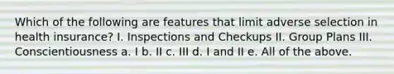 Which of the following are features that limit adverse selection in health insurance? I. Inspections and Checkups II. Group Plans III. Conscientiousness a. I b. II c. III d. I and II e. All of the above.