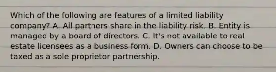 Which of the following are features of a limited liability company? A. All partners share in the liability risk. B. Entity is managed by a board of directors. C. It's not available to real estate licensees as a business form. D. Owners can choose to be taxed as a sole proprietor partnership.