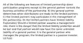 All of the following are features of limited partnership direct participation programs except A) the general partner controls the business activities of the partnership. B) the general partner determines when distributions are made to the limited partners. C) the limited partners may participate in the management of the partnership. D) the limited partners have limited liability. Explanation Should a limited partner assume a management role, there is the danger that the limited liability protection would be lost and that partner would now have the same unlimited liability of a general partner. It is the general partner who manages the program; the limited partner is a passive investor. U17LO2