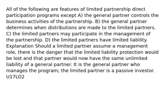 All of the following are features of limited partnership direct participation programs except A) the general partner controls the business activities of the partnership. B) the general partner determines when distributions are made to the limited partners. C) the limited partners may participate in the management of the partnership. D) the limited partners have limited liability. Explanation Should a limited partner assume a management role, there is the danger that the limited liability protection would be lost and that partner would now have the same unlimited liability of a general partner. It is the general partner who manages the program; the limited partner is a passive investor. U17LO2