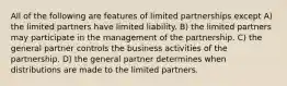 All of the following are features of limited partnerships except A) the limited partners have limited liability. B) the limited partners may participate in the management of the partnership. C) the general partner controls the business activities of the partnership. D) the general partner determines when distributions are made to the limited partners.