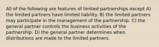 All of the following are features of limited partnerships except A) the limited partners have limited liability. B) the limited partners may participate in the management of the partnership. C) the general partner controls the business activities of the partnership. D) the general partner determines when distributions are made to the limited partners.