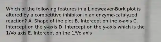 Which of the following features in a Lineweaver-Burk plot is altered by a competitive inhibitor in an enzyme-catalyzed reaction? A. Shape of the plot B. Intercept on the x-axis C. Intercept on the y-axis D. Intercept on the y-axis which is the 1/Vo axis E. Intercept on the 1/Vo axis