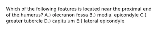 Which of the following features is located near the proximal end of the humerus? A.) olecranon fossa B.) medial epicondyle C.) greater tubercle D.) capitulum E.) lateral epicondyle