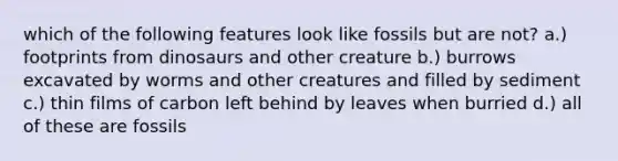 which of the following features look like fossils but are not? a.) footprints from dinosaurs and other creature b.) burrows excavated by worms and other creatures and filled by sediment c.) thin films of carbon left behind by leaves when burried d.) all of these are fossils