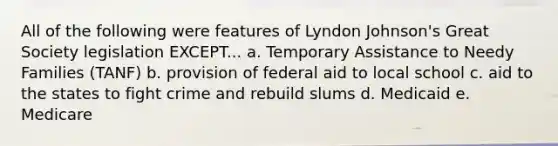 All of the following were features of Lyndon Johnson's Great Society legislation EXCEPT... a. Temporary Assistance to Needy Families (TANF) b. provision of federal aid to local school c. aid to the states to fight crime and rebuild slums d. Medicaid e. Medicare