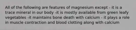 All of the following are features of magnesium except - it is a trace mineral in our body -it is mostly available from green leafy vegetables -it maintains bone death with calcium - it plays a role in muscle contraction and blood clotting along with calcium