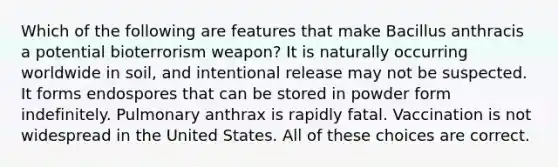 Which of the following are features that make Bacillus anthracis a potential bioterrorism weapon? It is naturally occurring worldwide in soil, and intentional release may not be suspected. It forms endospores that can be stored in powder form indefinitely. Pulmonary anthrax is rapidly fatal. Vaccination is not widespread in the United States. All of these choices are correct.