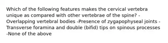 Which of the following features makes the cervical vertebra unique as compared with other vertebrae of the spine? -Overlapping vertebral bodies -Presence of zygapophyseal joints -Transverse foramina and double (bifid) tips on spinous processes -None of the above