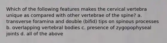 Which of the following features makes the cervical vertebra unique as compared with other vertebrae of the spine? a. transverse foramina and double (bifid) tips on spinous processes b. overlapping vertebral bodies c. presence of zygopophyseal joints d. all of the above